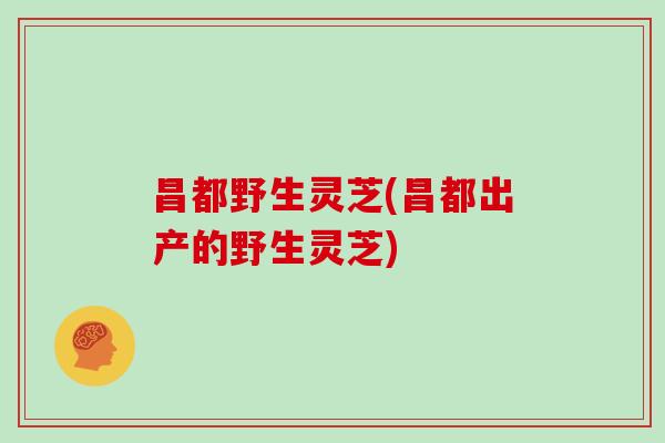 昌都野生灵芝(昌都出产的野生灵芝)