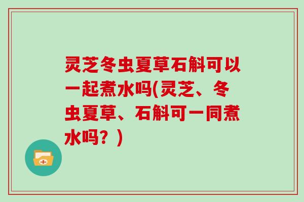 灵芝冬虫夏草石斛可以一起煮水吗(灵芝、冬虫夏草、石斛可一同煮水吗？)