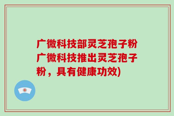 广微科技部灵芝孢子粉广微科技推出灵芝孢子粉，具有健康功效)