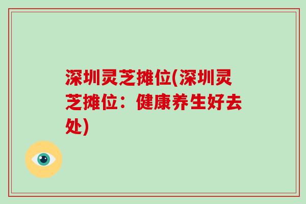 深圳灵芝摊位(深圳灵芝摊位：健康养生好去处)