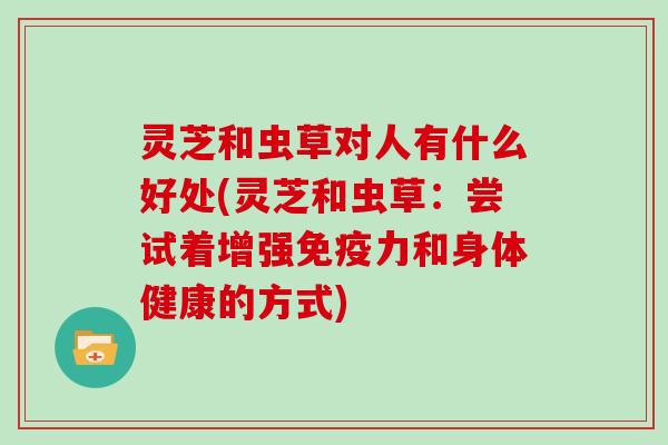 灵芝和虫草对人有什么好处(灵芝和虫草：尝试着增强免疫力和身体健康的方式)