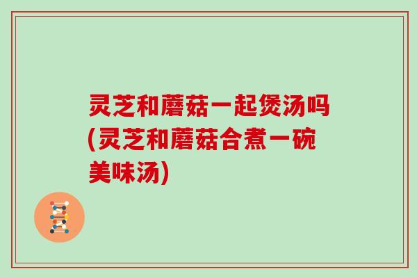 灵芝和蘑菇一起煲汤吗(灵芝和蘑菇合煮一碗美味汤)