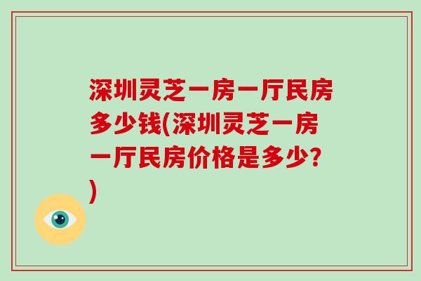 深圳灵芝一房一厅民房多少钱(深圳灵芝一房一厅民房价格是多少?)-第1张图片-灵芝大师 深圳灵芝一房一厅民房多少钱(深圳灵芝一房一厅民房价格是多少?)-第1张图片-灵芝大师