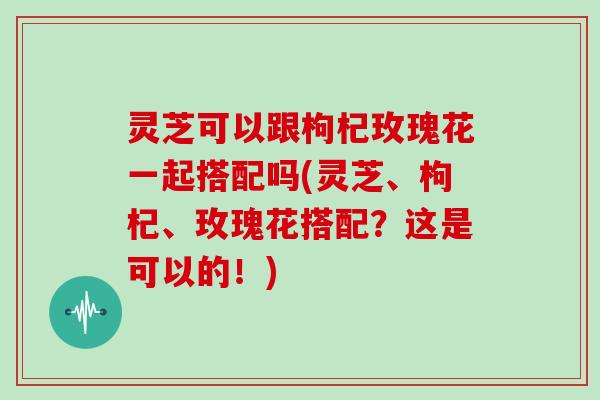 灵芝可以跟枸杞玫瑰花一起搭配吗(灵芝、枸杞、玫瑰花搭配？这是可以的！)