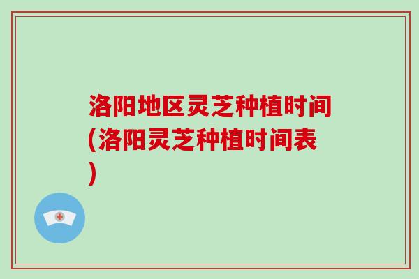 洛阳地区灵芝种植时间(洛阳灵芝种植时间表)