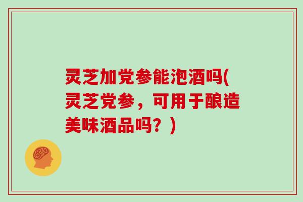 灵芝加党参能泡酒吗(灵芝党参,可用于酿造美味酒品吗?)-第1张图片-灵芝大师 灵芝加党参能泡酒吗(灵芝党参,可用于酿造美味酒品吗?)-第1张图片-灵芝大师