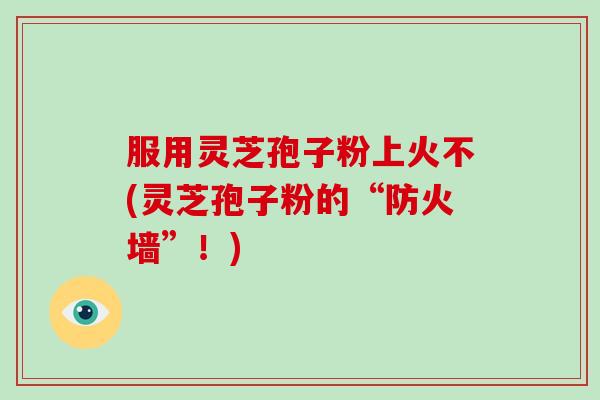 服用灵芝孢子粉上火不(灵芝孢子粉的“防火墙”！)