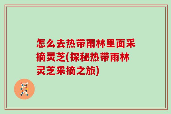 怎么去热带雨林里面采摘灵芝(探秘热带雨林灵芝采摘之旅)