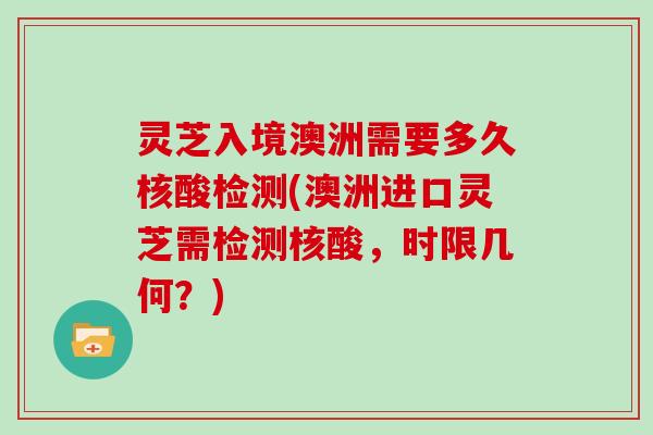 灵芝入境澳洲需要多久核酸检测(澳洲进口灵芝需检测核酸，时限几何？)