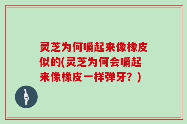灵芝为何嚼起来像橡皮似的(灵芝为何会嚼起来像橡皮一样弹牙？)