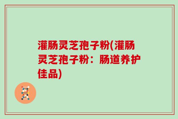 灌肠灵芝孢子粉(灌肠灵芝孢子粉:肠道养护佳品)-第1张图片-灵芝大师 灌肠灵芝孢子粉(灌肠灵芝孢子粉:肠道养护佳品)-第1张图片-灵芝大师