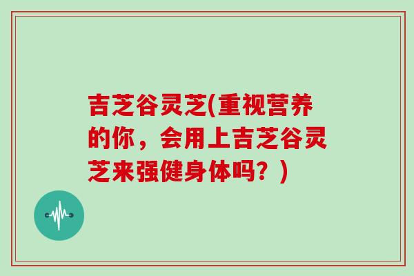 吉芝谷灵芝(重视营养的你，会用上吉芝谷灵芝来强健身体吗？)