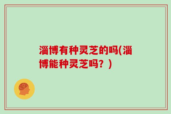 淄博有种灵芝的吗(淄博能种灵芝吗？)