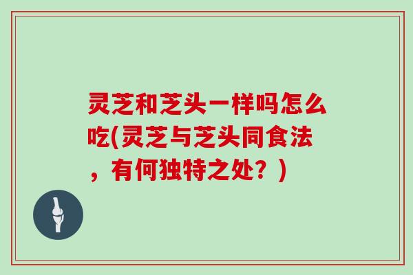 灵芝和芝头一样吗怎么吃(灵芝与芝头同食法,有何独特之处?)-第1张图片-灵芝大师 灵芝和芝头一样吗怎么吃(灵芝与芝头同食法,有何独特之处?)-第1张图片-灵芝大师