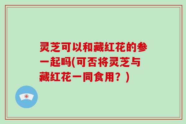 灵芝可以和藏红花的参一起吗(可否将灵芝与藏红花一同食用？)