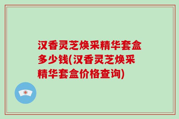 汉香灵芝焕采精华套盒多少钱(汉香灵芝焕采精华套盒价格查询)-第1张图片-灵芝大师 汉香灵芝焕采精华套盒多少钱(汉香灵芝焕采精华套盒价格查询)-第1张图片-灵芝大师