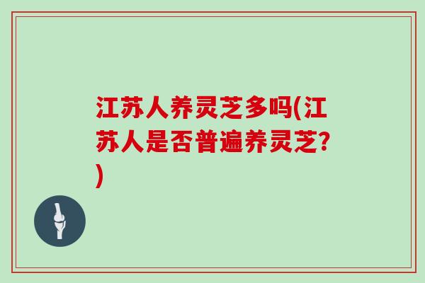 江苏人养灵芝多吗(江苏人是否普遍养灵芝？)