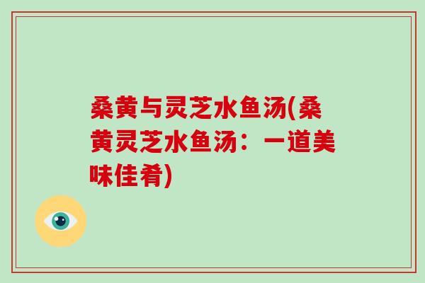 桑黄与灵芝水鱼汤(桑黄灵芝水鱼汤:一道美味佳肴)-第1张图片-灵芝大师 桑黄与灵芝水鱼汤(桑黄灵芝水鱼汤:一道美味佳肴)-第1张图片-灵芝大师