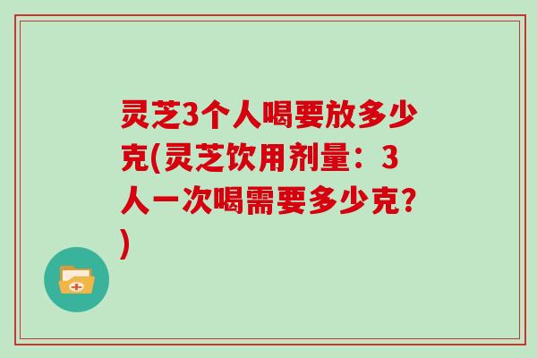 灵芝3个人喝要放多少克(灵芝饮用剂量：3人一次喝需要多少克？)