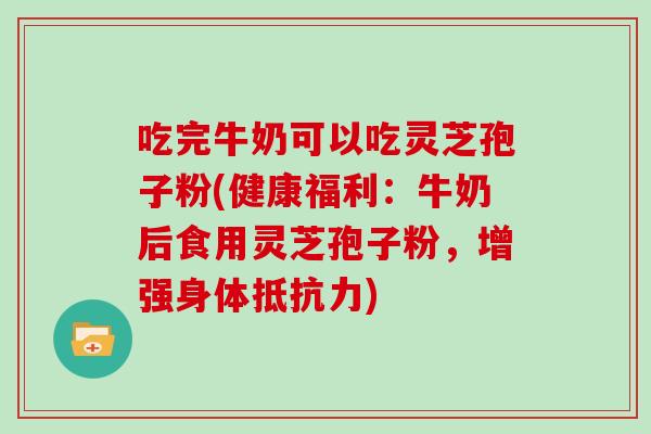 吃完牛奶可以吃灵芝孢子粉(健康福利：牛奶后食用灵芝孢子粉，增强身体抵抗力)