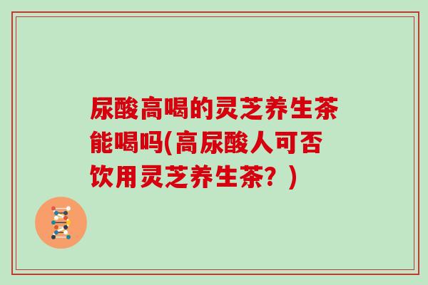 尿酸高喝的灵芝养生茶能喝吗(高尿酸人可否饮用灵芝养生茶？)
