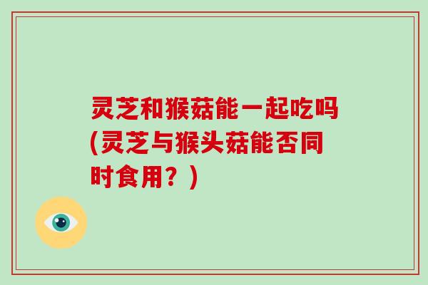 灵芝和猴菇能一起吃吗(灵芝与猴头菇能否同时食用?)-第1张图片-灵芝大师 灵芝和猴菇能一起吃吗(灵芝与猴头菇能否同时食用?)-第1张图片-灵芝大师