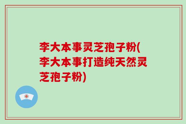 李大本事灵芝孢子粉(李大本事打造纯天然灵芝孢子粉)