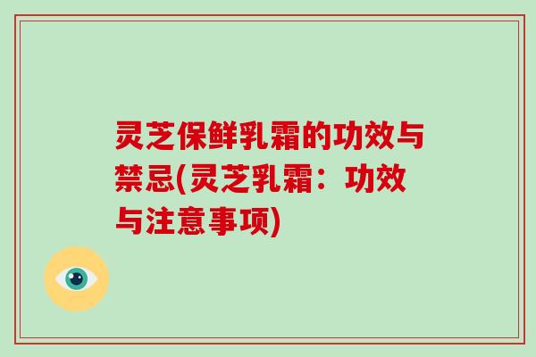 灵芝保鲜乳霜的功效与禁忌(灵芝乳霜：功效与注意事项)-第1张图片-灵芝大师