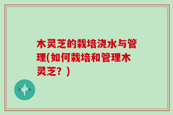 木灵芝的栽培浇水与管理(如何栽培和管理木灵芝？)