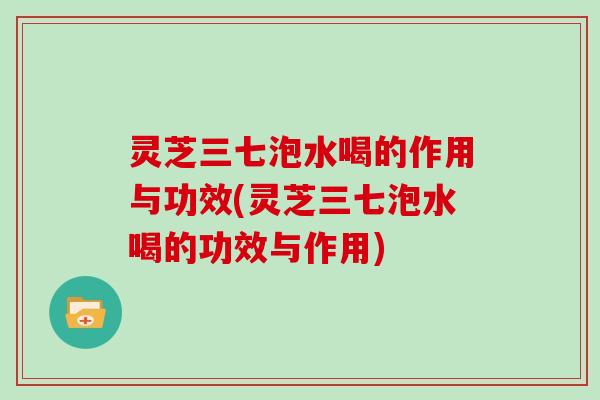 灵芝三七泡水喝的作用与功效(灵芝三七泡水喝的功效与作用)