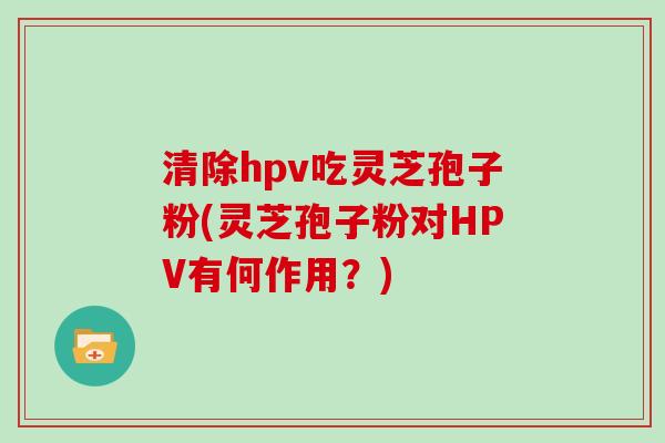 清除hpv吃灵芝孢子粉(灵芝孢子粉对HPV有何作用？)