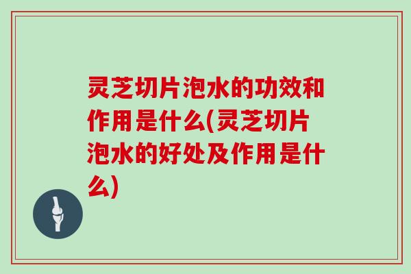 灵芝切片泡水的功效和作用是什么(灵芝切片泡水的好处及作用是什么)