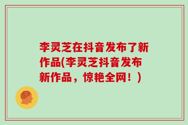 李灵芝在抖音发布了新作品(李灵芝抖音发布新作品，惊艳全网！)