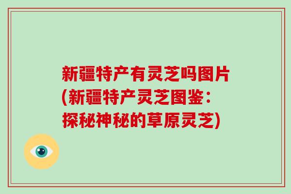 新疆特产有灵芝吗图片(新疆特产灵芝图鉴：探秘神秘的草原灵芝)