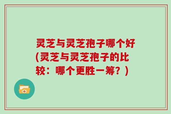 灵芝与灵芝孢子哪个好(灵芝与灵芝孢子的比较：哪个更胜一筹？)