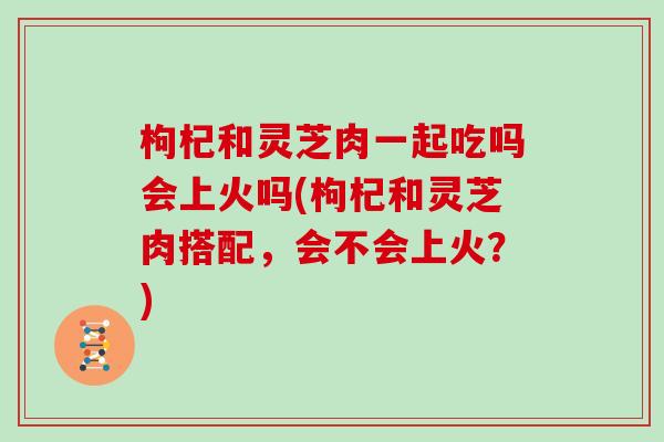 枸杞和灵芝肉一起吃吗会上火吗(枸杞和灵芝肉搭配,会不会上火?)-第1张图片-灵芝大师 枸杞和灵芝肉一起吃吗会上火吗(枸杞和灵芝肉搭配,会不会上火?)-第1张图片-灵芝大师