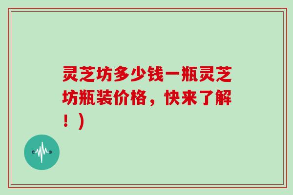 灵芝坊多少钱一瓶灵芝坊瓶装价格，快来了解！)