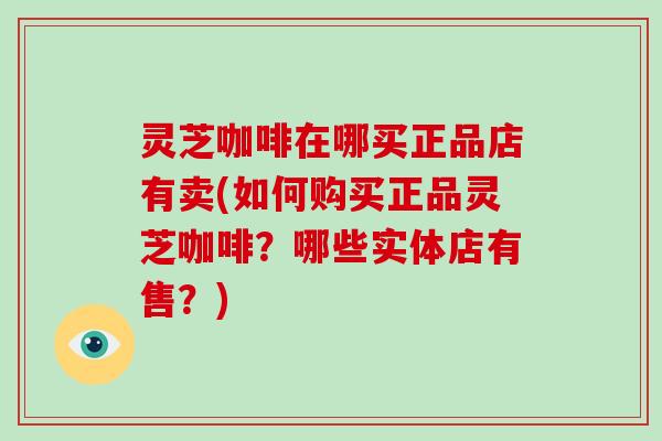 灵芝咖啡在哪买正品店有卖(如何购买正品灵芝咖啡？哪些实体店有售？)
