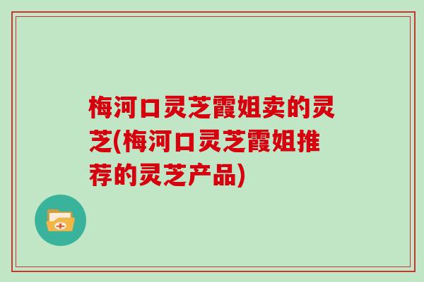 梅河口灵芝霞姐卖的灵芝(梅河口灵芝霞姐推荐的灵芝产品)