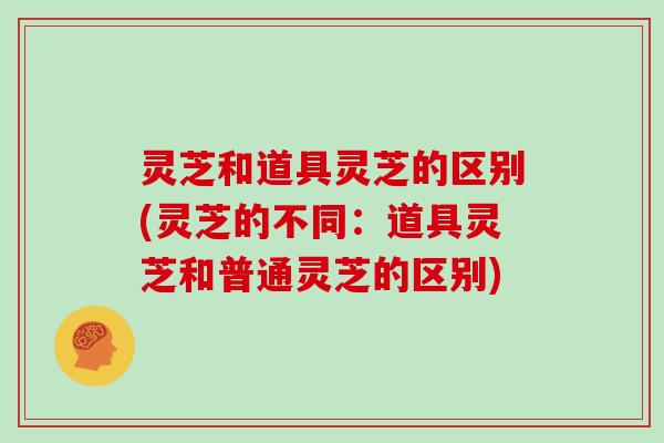 灵芝和道具灵芝的区别(灵芝的不同：道具灵芝和普通灵芝的区别)