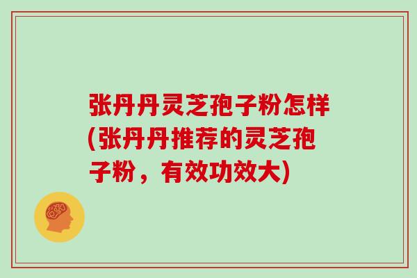 张丹丹灵芝孢子粉怎样(张丹丹推荐的灵芝孢子粉，有效功效大)