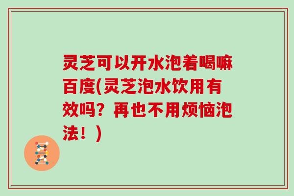 灵芝可以开水泡着喝嘛百度(灵芝泡水饮用有效吗？再也不用烦恼泡法！)