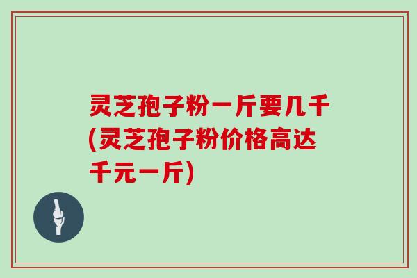 灵芝孢子粉一斤要几千(灵芝孢子粉价格高达千元一斤)
