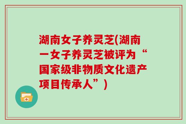 湖南女子养灵芝(湖南一女子养灵芝被评为“国家级非物质文化遗产项目传承人”)