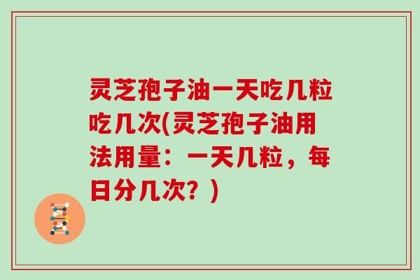 灵芝孢子油一天吃几粒吃几次(灵芝孢子油用法用量：一天几粒，每日分几次？)