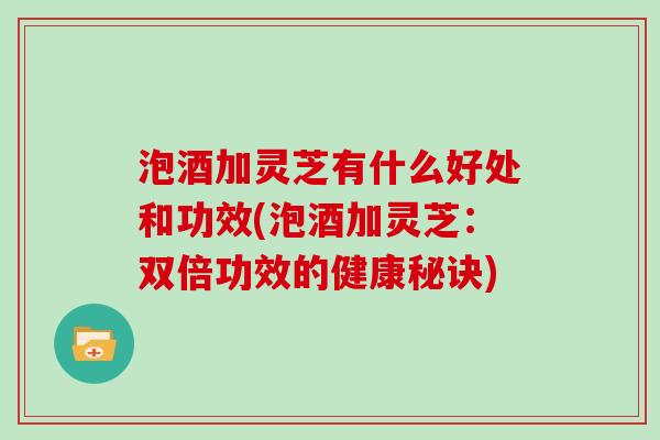 泡酒加灵芝有什么好处和功效(泡酒加灵芝：双倍功效的健康秘诀)-第1张图片-灵芝大师
