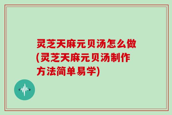 灵芝天麻元贝汤怎么做(灵芝天麻元贝汤制作方法简单易学)
