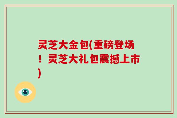 灵芝大金包(重磅登场！灵芝大礼包震撼上市)