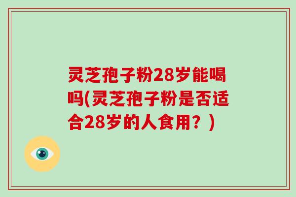 灵芝孢子粉28岁能喝吗(灵芝孢子粉是否适合28岁的人食用？)