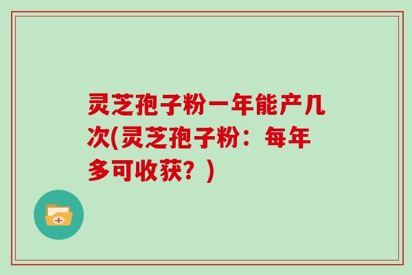 灵芝孢子粉一年能产几次(灵芝孢子粉：每年多可收获？)-第1张图片-灵芝大师